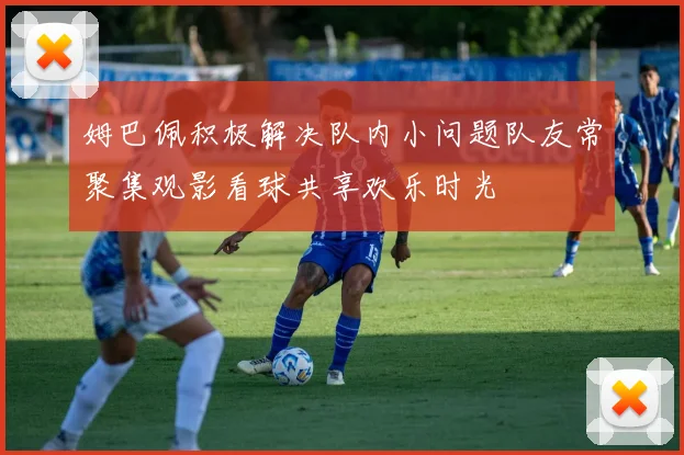 姆巴佩积极解决队内小问题队友常聚集观影看球共享欢乐时光