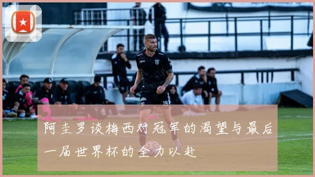 阿圭罗谈梅西对冠军的渴望与最后一届世界杯的全力以赴