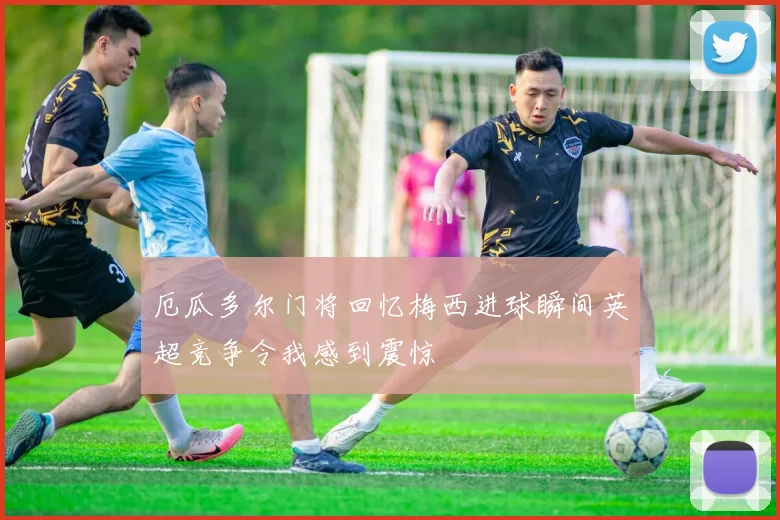 厄瓜多尔门将回忆梅西进球瞬间英超竞争令我感到震惊