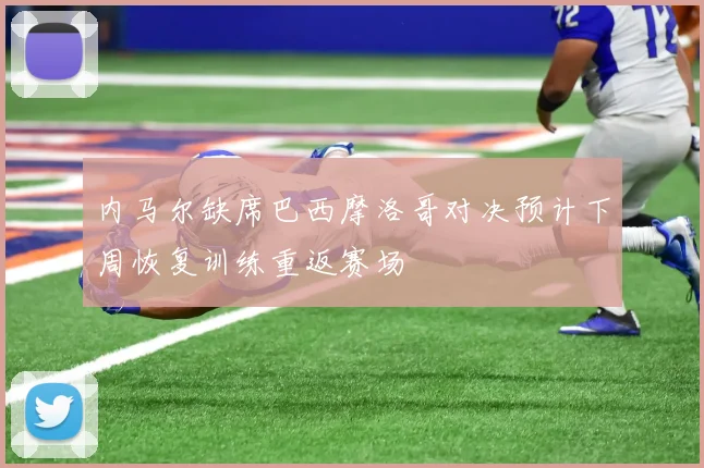内马尔缺席巴西摩洛哥对决预计下周恢复训练重返赛场