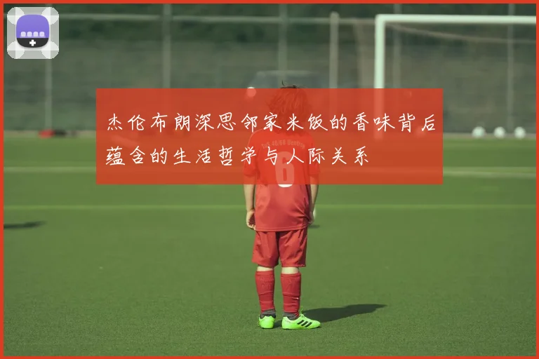 杰伦布朗深思邻家米饭的香味背后蕴含的生活哲学与人际关系