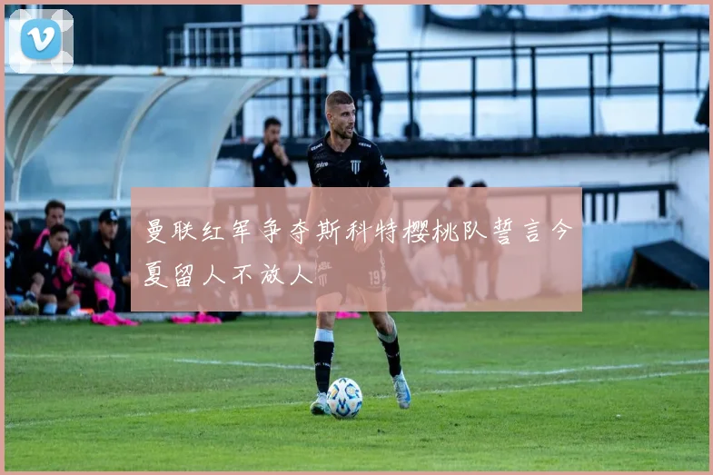 曼联红军争夺斯科特樱桃队誓言今夏留人不放人
