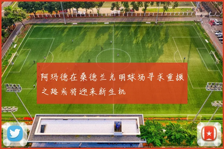 阿玛德在桑德兰光明球场寻求重振之路或将迎来新生机