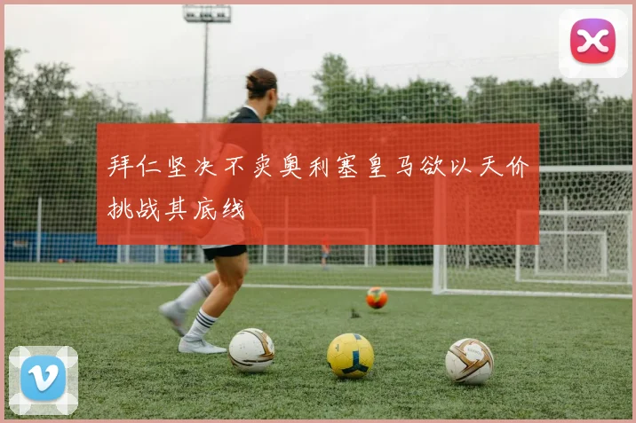 拜仁坚决不卖奥利塞皇马欲以天价挑战其底线