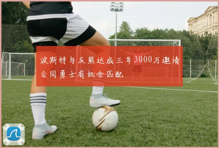 波斯特与灰熊达成三年3000万邀请合同勇士有机会匹配