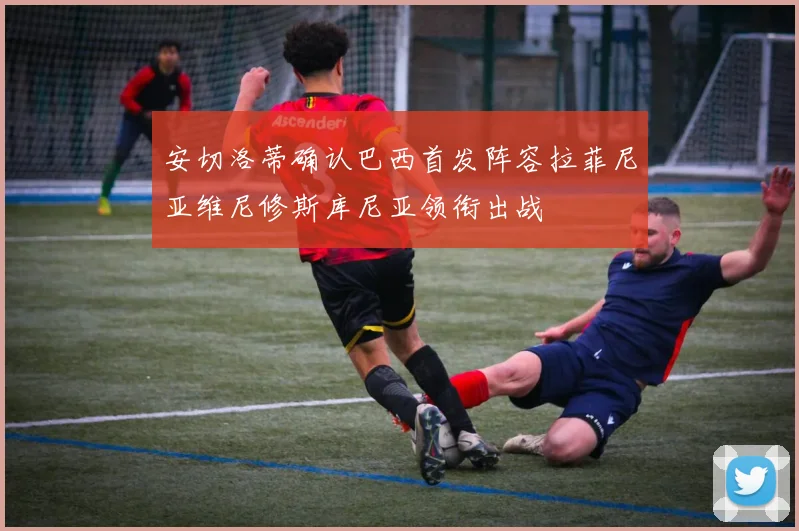 安切洛蒂确认巴西首发阵容拉菲尼亚维尼修斯库尼亚领衔出战