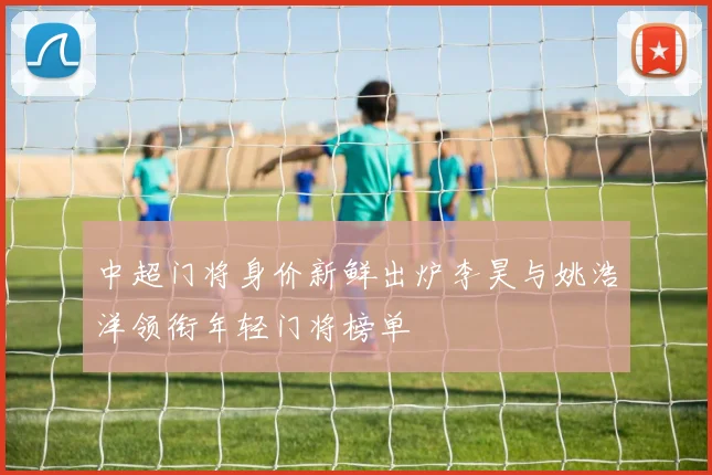 中超门将身价新鲜出炉李昊与姚浩洋领衔年轻门将榜单
