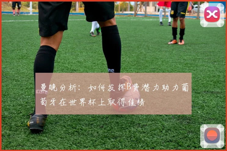 曼晚分析：如何发挥B费潜力助力葡萄牙在世界杯上取得佳绩