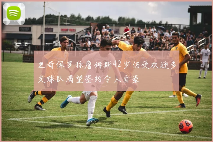 里奇保罗称詹姆斯42岁仍受欢迎多支球队渴望签约令人自豪