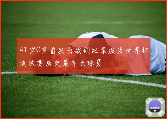 41岁C罗首发出战创纪录成为世界杯淘汰赛历史最年长球员