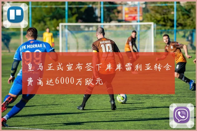 皇马正式宣布签下库库雷利亚转会费高达6000万欧元