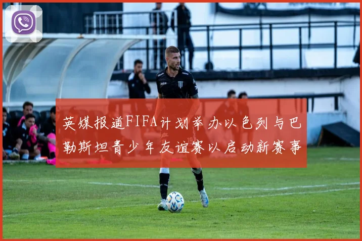 英媒报道FIFA计划举办以色列与巴勒斯坦青少年友谊赛以启动新赛事