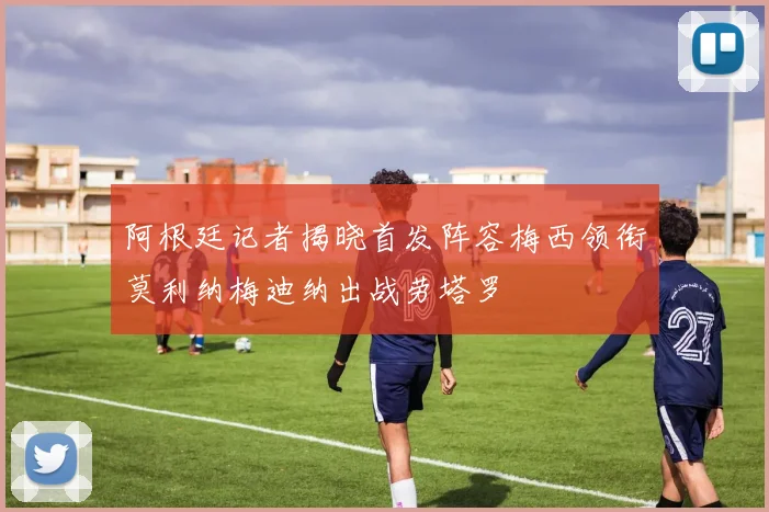 阿根廷记者揭晓首发阵容梅西领衔莫利纳梅迪纳出战劳塔罗