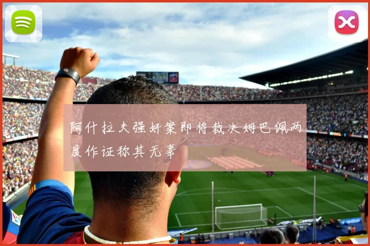 阿什拉夫强奸案即将裁决姆巴佩两度作证称其无辜