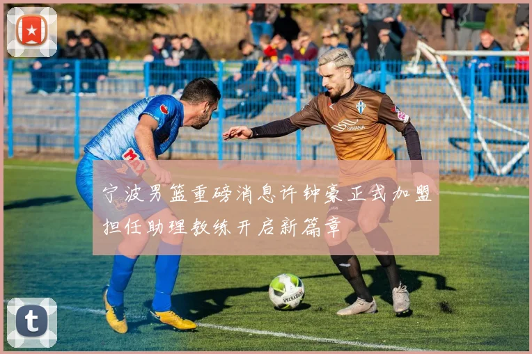 宁波男篮重磅消息许钟豪正式加盟担任助理教练开启新篇章