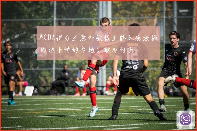 WCBA得分王意外被裁王牌队感谢钱内迪卡特的卓越贡献与付出