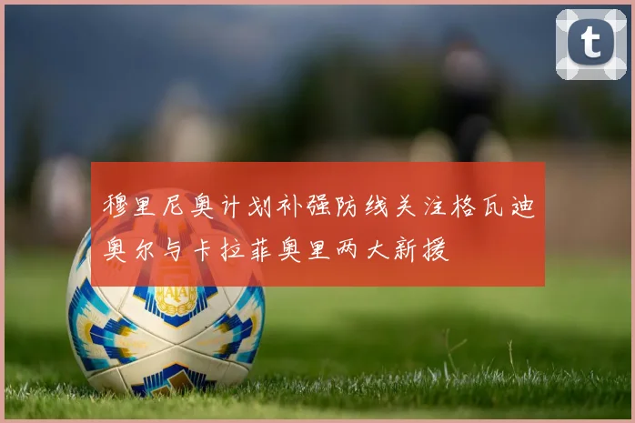 穆里尼奥计划补强防线关注格瓦迪奥尔与卡拉菲奥里两大新援