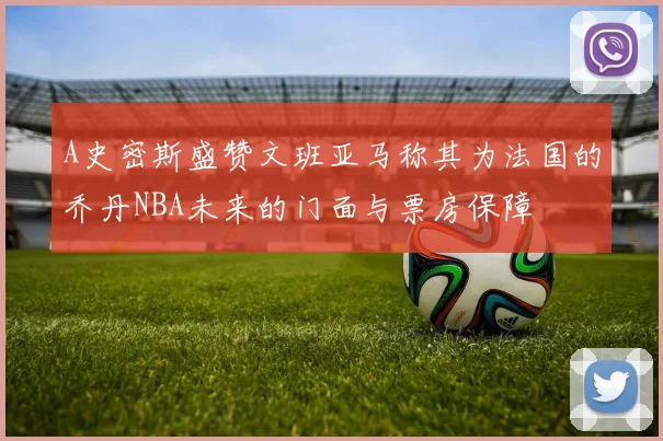A史密斯盛赞文班亚马称其为法国的乔丹NBA未来的门面与票房保障