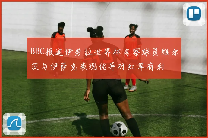 BBC报道伊劳拉世界杯考察球员维尔茨与伊萨克表现优异对红军有利